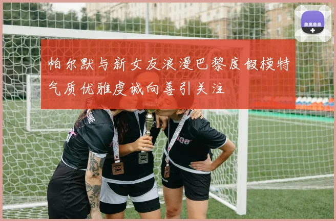 帕尔默与新女友浪漫巴黎度假模特气质优雅虔诚向善引关注