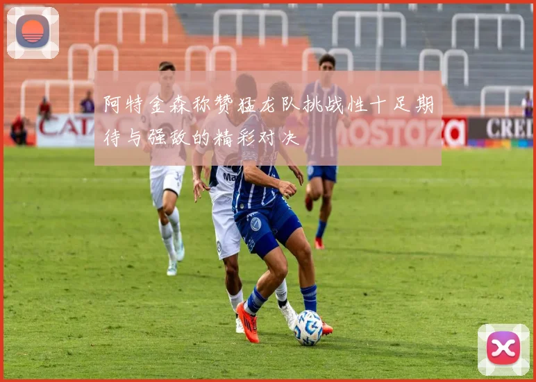 阿特金森称赞猛龙队挑战性十足期待与强敌的精彩对决