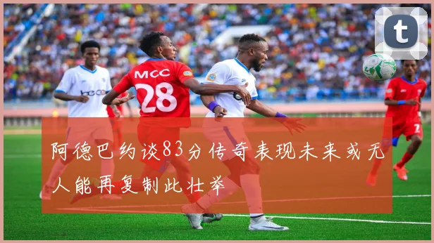 阿德巴约谈83分传奇表现未来或无人能再复制此壮举