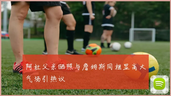 阿杜父亲晒照与詹姆斯同框显高大气场引热议