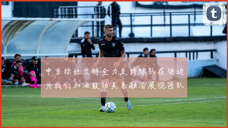 申京称杜兰特全力支持球队在场边为我们加油鼓劲关系融洽展现团队精神