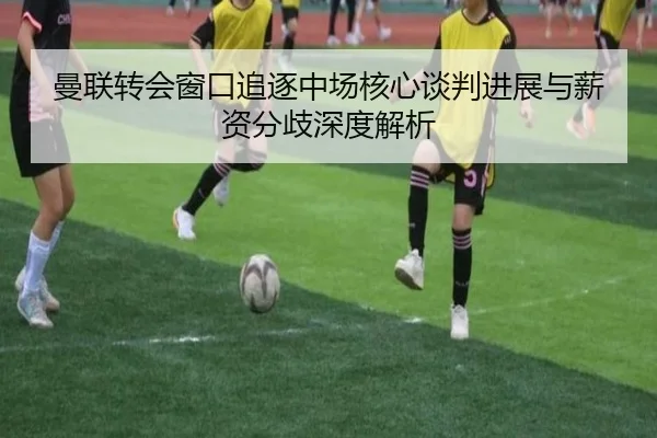 曼联转会窗口追逐中场核心谈判进展与薪资分歧深度解析